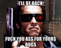i'll be back fuck you ass for yours bugs