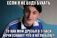 если я не буду бухать то как мои друзья в 3 часа ночи узнают что я их люблю?