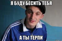 я буду бесить тебя а ты терпи