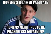 почему я должен работать почему меня просто не родили уже богатым?