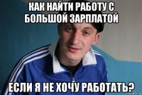 как найти работу с большой зарплатой если я не хочу работать?