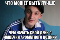 что может быть лучше чем начать свой день с чашечки ароматного водки?