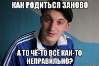 как родиться заново а то чё-то всё как-то неправильно?