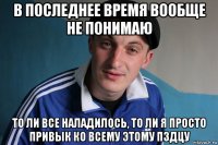 в последнее время вообще не понимаю то ли все наладилось, то ли я просто привык ко всему этому пздцу