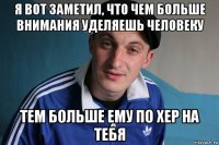 я вот заметил, что чем больше внимания уделяешь человеку тем больше ему по хер на тебя