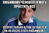 любимому человеку я могу простить всё вопрос только в том, останется ли он после этого любимым?