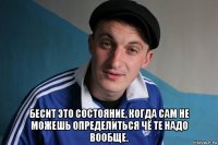  бесит это состояние, когда сам не можешь определиться чё те надо вообще.