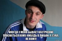  иногда у меня бывает настроение признаться кому-нибудь в любви, а, сука, не кому!