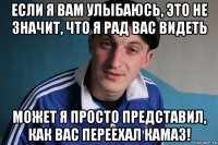 если я вам улыбаюсь, это не значит, что я рад вас видеть может я просто представил, как вас переехал камаз!