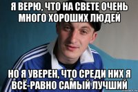 я верю, что на свете очень много хороших людей но я уверен, что среди них я всё-равно самый лучший