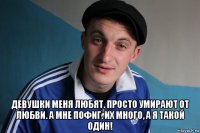  девушки меня любят. просто умирают от любви. а мне пофиг. их много, а я такой один!