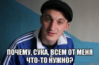  почему, сука, всем от меня что-то нужно?