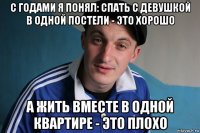 с годами я понял: спать с девушкой в одной постели - это хорошо а жить вместе в одной квартире - это плохо