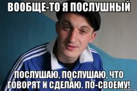 вообще-то я послушный послушаю, послушаю, что говорят и сделаю. по-своему!