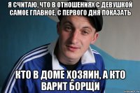 я считаю, что в отношениях с девушкой самое главное, с первoго дня показать кто в доме хозяин, а кто варит борщи