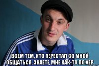  всем тем, кто перестал со мной общаться, знаете, мне как-то по хер