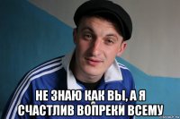  не знаю как вы, а я счастлив вопреки всему