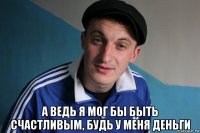  а ведь я мог бы быть счастливым, будь у меня деньги