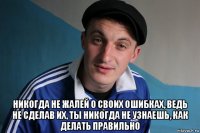  никогда не жалей о своих ошибках, ведь не сделав их, ты никогда не узнаешь, как делать правильно