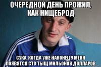 очередной день прожил, как нищеброд сука, когда уже наконец у меня появятся сто тыщ мильонов долларов