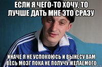 если я чего-то хочу, то лучше дать мне это сразу иначе я не успокоюсь и вынесу вам весь мозг пока не получу желаемого