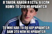 я такой, какой я eсть, а если кому-то этo не нравится то мне как-то по хер нравится вам это или не нравится