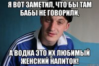 я вот заметил, что бы там бабы не говорили, а водка это их любимый женский напиток!