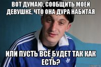 вот думаю, сообщить моей девушке, что она дура набитая или пусть всё будет так как есть?