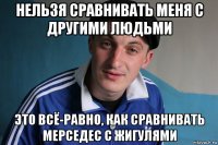 нельзя сравнивать меня с другими людьми это всё-равно, как сравнивать мерседес с жигулями