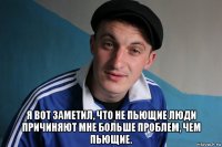  я вот заметил, что не пьющие люди причиняют мне больше проблем, чем пьющие.