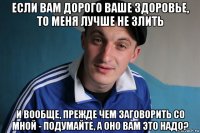 если вам дорого ваше здоровье, то меня лучше не злить и вообще, прежде чем заговорить со мной - подумайте, а оно вам это надо?