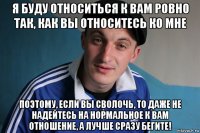 я буду относиться к вам ровно так, как вы относитесь ко мне поэтому, если вы сволочь, то даже не надейтесь на нормальное к вам отношение, а лучше сразу бегите!