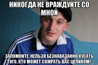 никогда не враждуйте со мной запомните, нельзя безнаказанно кусать того, кто может сожрать вас целиком!