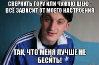 свернуть гору или чужую шею - всё зависит от моего настроения так, что меня лучше не бесить!