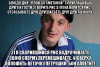 блюдо дня: “плов со сметаной” 1)приглашаешь друга в гости.2) варите рис 3) пока варится рис, отсасываете друг другу и ебёте друг друга в жопу. 3) в сварившийся рис надрачиваете свою сперму,перемешиваете. 4)сверху положить веточку петрушки. бон аппетит!