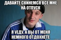 давайте скинемся все мне на отпуск я уеду, а вы от меня немного отдохнёте