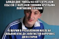 блюдо дня : чипсы из хуя 1) отрезаем себе хуй 2) нарезаем тонкими круглыми ломтиками 3)солим 4) жарим в раскалённом масле на сильном огне до золотистой корочки с двух сторон