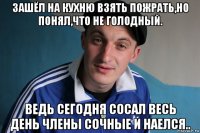 зашёл на кухню взять пожрать,но понял,что не голодный. ведь сегодня сосал весь день члены сочные и наелся..