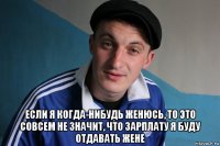  если я когда-нибудь женюсь, то это совсем не значит, что зарплату я буду отдавать жене