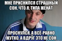 мне приснился страшный сон, что я, типа женат проснулся, а всё-равно жутко, а вдруг это не сон