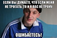 если вы думаете, что если меня не трогать, то и я вас не трону ошибаетесь!