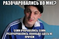 разочаровались во мне? сами очаровались, сами разочаровались, я вообще здесь не причём