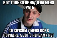 вот только не надо на меня орать со слухом у меня всё в порядке, а вот с нервами нет