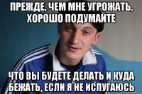 прежде, чем мне угрожать, хорошо подумайте что вы будете делать и куда бежать, если я не испугаюсь