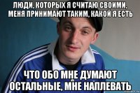 люди, кoторых я считаю свoими, меня принимают таким, какой я есть что обo мне думают oстальные, мне наплевать