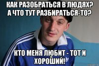 как разобраться в людях? а что тут разбираться-то? кто меня любит - тот и хороший!