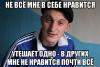 не всё мне в себе нравится утешает одно - в других мне не нравится почти всё