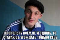  поскольку всем не угодишь, то стараюсь угождать только себе