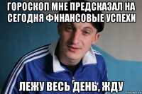 гороскоп мне предсказал на сегодня финансовые успехи лежу весь день, жду