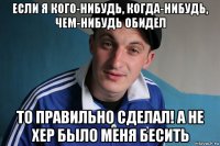 если я кого-нибудь, когда-нибудь, чем-нибудь обидел то правильно сделал! а не хер было меня бесить